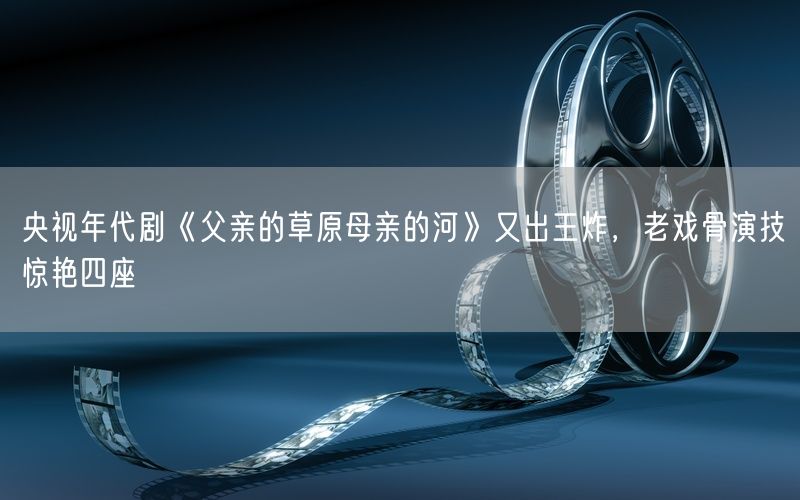 央视年代剧《父亲的草原母亲的河》又出王炸，老戏骨演技惊艳四座