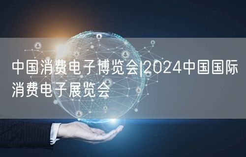 中国消费电子博览会|2024中国国际消费电子展览会